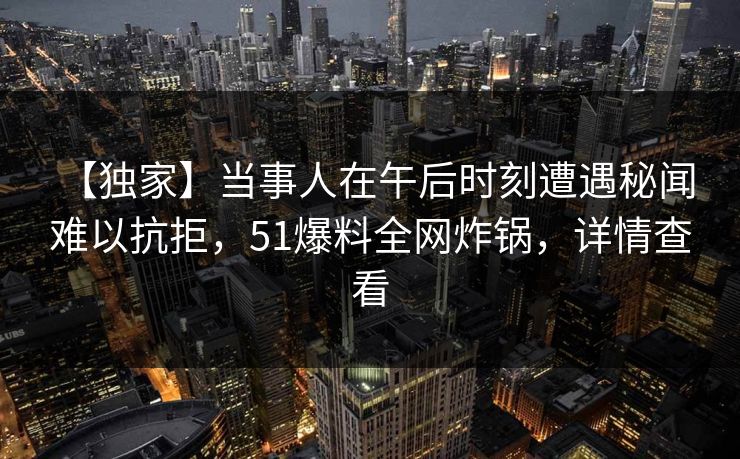 【独家】当事人在午后时刻遭遇秘闻 难以抗拒，51爆料全网炸锅，详情查看
