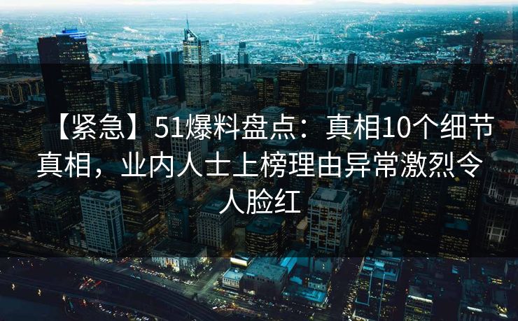 【紧急】51爆料盘点:真相10个细节真相,业内人士上榜理由异常激烈令人脸红 【紧急】51爆料盘点:真相10个细节真相,业内人士上榜理由异常激烈令人脸红