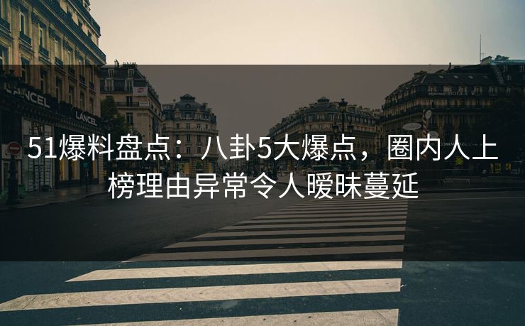 51爆料盘点：八卦5大爆点，圈内人上榜理由异常令人暧昧蔓延