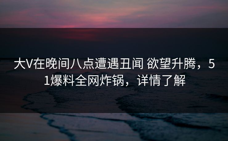 大V在晚间八点遭遇丑闻 欲望升腾,51爆料全网炸锅,详情了解 大V在晚间八点遭遇丑闻 欲望升腾,51爆料全网炸锅,详情了解