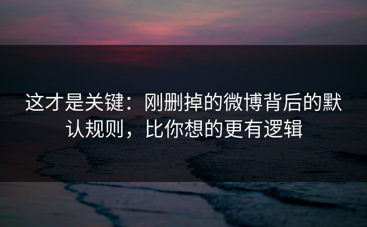 这才是关键：刚删掉的微博背后的默认规则，比你想的更有逻辑