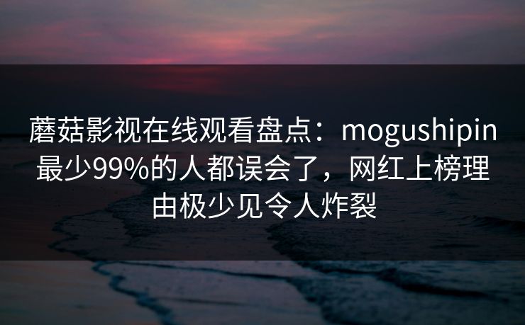 蘑菇影视在线观看盘点:mogushipin最少99%的人都误会了,网红上榜理由极少见令人炸裂 蘑菇影视在线观看盘点:mogushipin最少99%的人都误会了,网红上榜理由极少见令人炸裂