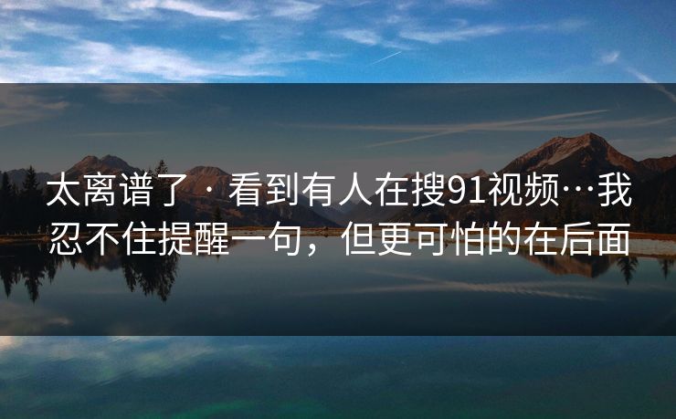 太离谱了 · 看到有人在搜91视频…我忍不住提醒一句,但更可怕的在后面 太离谱了 · 看到有人在搜91视频…我忍不住提醒一句,但更可怕的在后面