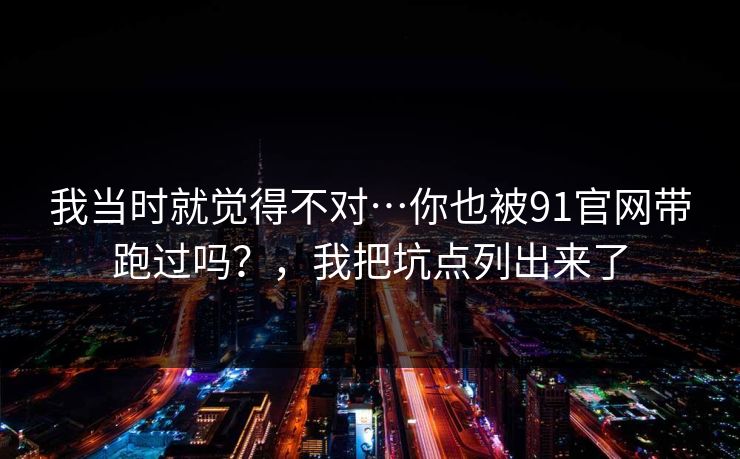 我当时就觉得不对…你也被91官网带跑过吗?,我把坑点列出来了 我当时就觉得不对…你也被91官网带跑过吗?,我把坑点列出来了
