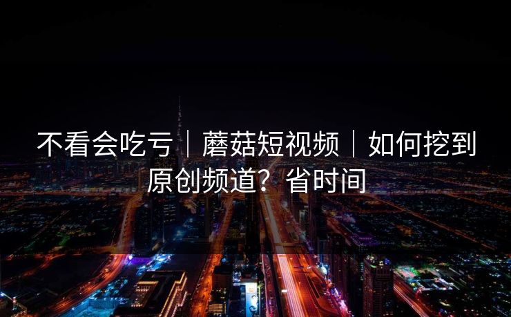 不看会吃亏|蘑菇短视频|如何挖到原创频道?省时间 不看会吃亏|蘑菇短视频|如何挖到原创频道?省时间