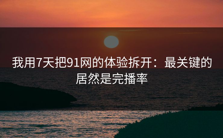 我用7天把91网的体验拆开:最关键的居然是完播率 我用7天把91网的体验拆开:最关键的居然是完播率