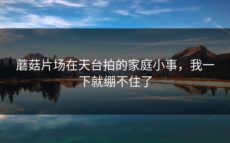 蘑菇片场在天台拍的家庭小事，我一下就绷不住了