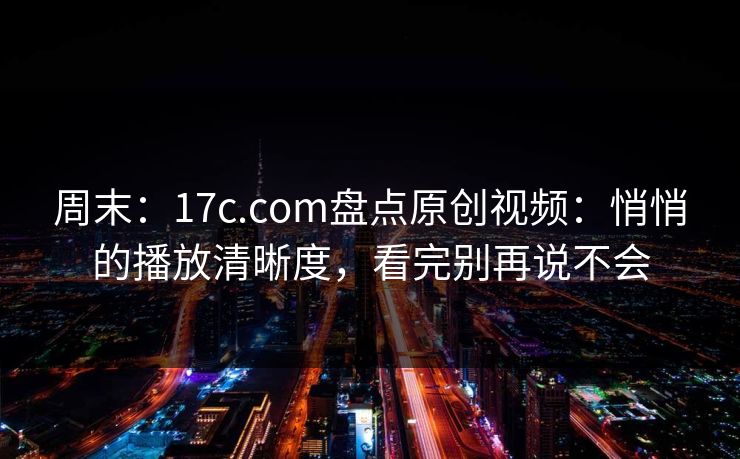 周末:17c.com盘点原创视频:悄悄的播放清晰度,看完别再说不会 周末:17c.com盘点原创视频:悄悄的播放清晰度,看完别再说不会