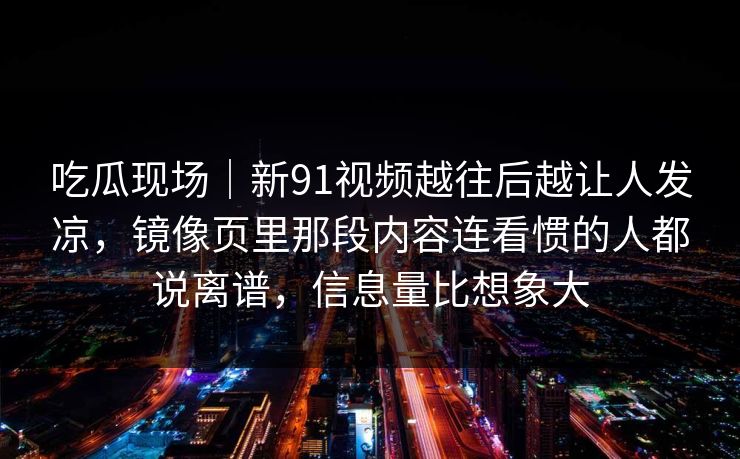 吃瓜现场｜新91视频越往后越让人发凉，镜像页里那段内容连看惯的人都说离谱，信息量比想象大